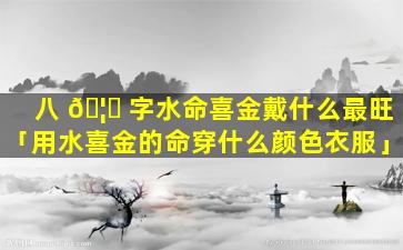 八 🦋 字水命喜金戴什么最旺「用水喜金的命穿什么颜色衣服」